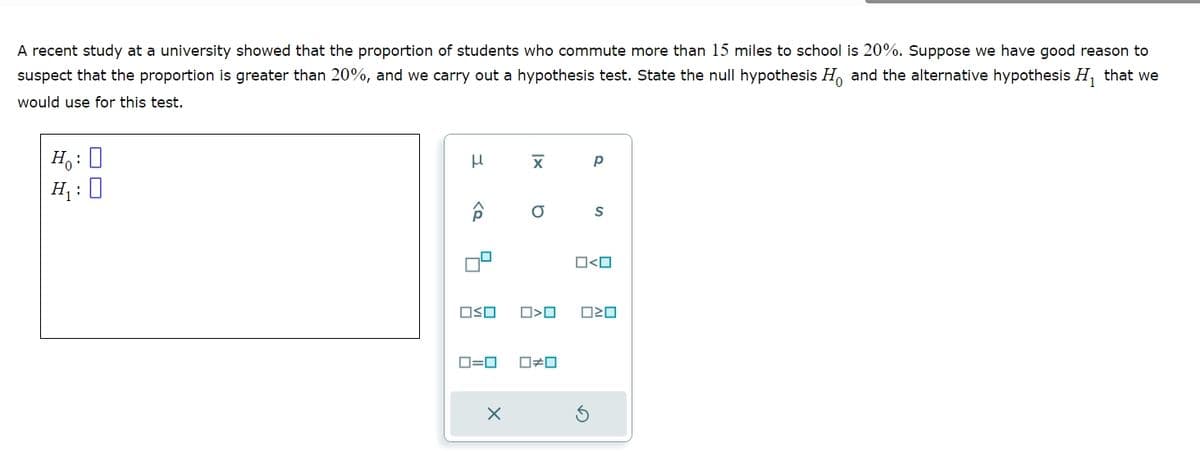 A recent study at a university showed that the proportion of students who commute more than 15 miles to school is 20%. Suppose we have good reason to
suspect that the proportion is greater than 20%, and we carry out a hypothesis test. State the null hypothesis HO and the alternative hypothesis H₁ that we
would use for this test.
H₁: 0
Ho
H₁:
11
x
р
Â
σ
S
□□
#O
O<O
ロ=ロ
×
ค