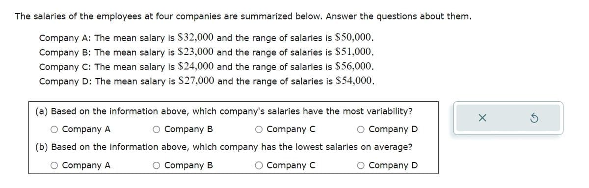 The salaries of the employees at four companies are summarized below. Answer the questions about them.
Company A: The mean salary is $32,000 and the range of salaries is $50,000.
Company B: The mean salary is $23,000 and the range of salaries is $51,000.
Company C: The mean salary is $24,000 and the range of salaries is $56,000,
Company D: The mean salary is $27,000 and the range of salaries is $54,000.
(a) Based on the information above, which company's salaries have the most variability?
○ Company A
○ Company B
O Company C
х
○ Company D
(b) Based on the information above, which company has the lowest salaries on average?
○ Company A
O Company B
O Company C
○ Company D