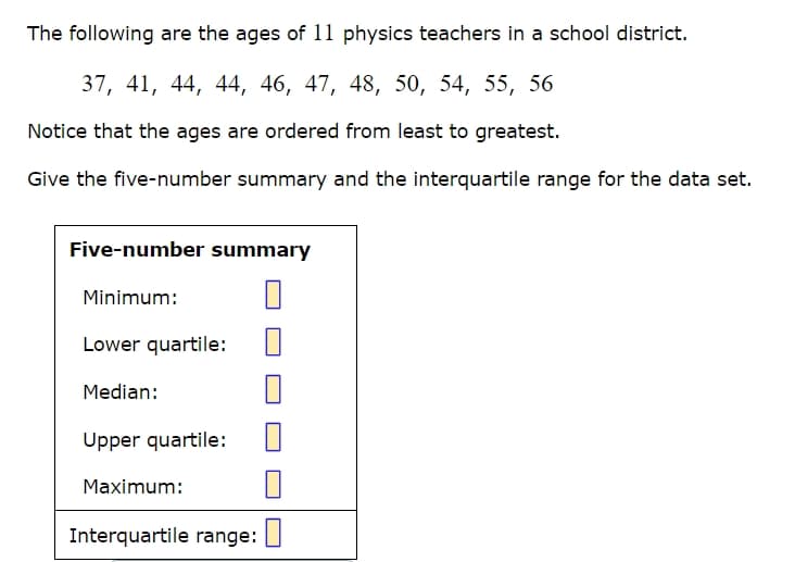 The following are the ages of 11 physics teachers in a school district.
37, 41, 44, 44, 46, 47, 48, 50, 54, 55, 56
Notice that the ages are ordered from least to greatest.
Give the five-number summary and the interquartile range for the data set.
Five-number summary
Minimum:
Lower quartile:
Median:
Upper quartile:
Maximum:
Interquartile range:
☐
☐
☐