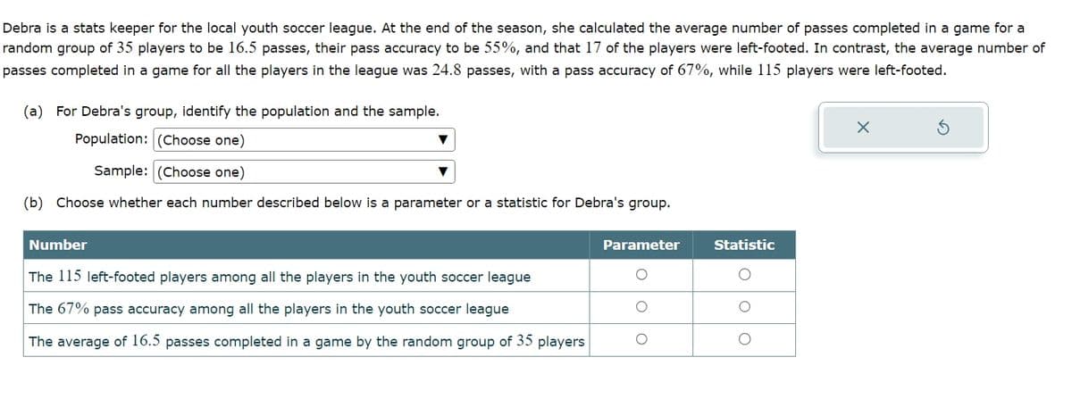 Debra is a stats keeper for the local youth soccer league. At the end of the season, she calculated the average number of passes completed in a game for a
random group of 35 players to be 16.5 passes, their pass accuracy to be 55%, and that 17 of the players were left-footed. In contrast, the average number of
passes completed in a game for all the players in the league was 24.8 passes, with a pass accuracy of 67%, while 115 players were left-footed.
(a) For Debra's group, identify the population and the sample.
Population: (Choose one)
Sample: (Choose one)
(b) Choose whether each number described below is a parameter or a statistic for Debra's group.
×
Number
The 115 left-footed players among all the players in the youth soccer league
The 67% pass accuracy among all the players in the youth soccer league
The average of 16.5 passes completed in a game by the random group of 35 players
Parameter
Statistic