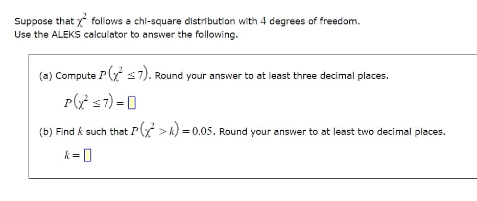 Suppose that follows a chi-square distribution with 4 degrees of freedom.
Use the ALEKS calculator to answer the following.
(a) Compute P(x² ≤7). Round your answer to at least three decimal places.
P(x² <7) 0
=
(b) Find / such that P(x² > k) = 0.05. Round your answer to at least two decimal places.
k = 0
Р
