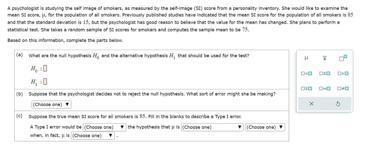 A psychologist is studying the self image of smokers, as measured by the self-image (SI) score from a personality inventory. She would like to examine the
mean SI score, μ, for the population of all smokers. Previously published studies have indicated that the mean SI score for the population of all smokers is 85
and that the standard deviation is 15, but the psychologist has good reason to believe that the value for the mean has changed. She plans to perform a
statistical test. She takes a random sample of SI scores for smokers and computes the sample mean to be 75.
Based on this information, complete the parts below.
(a) What are the null hypothesis Ho and the alternative hypothesis H₁ that should be used for the test?
μ
x
H₁ : ☐
H₁:0
□<ロ
□ㄨˇ
O<O
□□
ロ=ロ
□≠□
(b) Suppose that the psychologist decides not to reject the null hypothesis. What sort of error might she be making?
(Choose one)▼
×
(c) Suppose the true mean SI score for all smokers is 85. Fill in the blanks to describe a Type I error.
A Type I error would be (Choose one)
when, in fact, is (Choose one) ▼
the hypothesis that μ is (Choose one)
▼ (Choose one) ▼