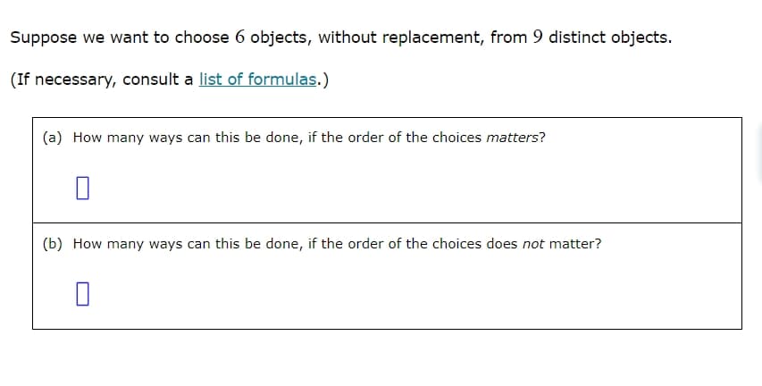 Suppose we want to choose 6 objects, without replacement, from 9 distinct objects.
(If necessary, consult a list of formulas.)
(a) How many ways can this be done, if the order of the choices matters?
☐
(b) How many ways can this be done, if the order of the choices does not matter?
☐