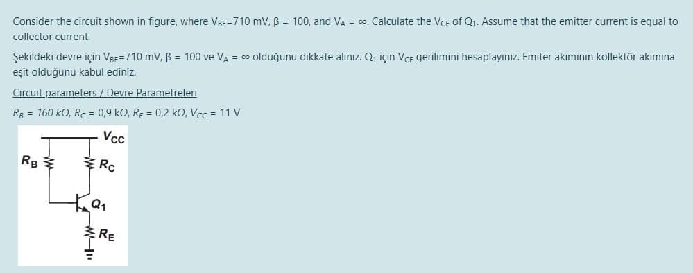 Consider the circuit shown in figure, where VBE=710 mV, B = 100, and VA = co, Calculate the VcE of Q1. Assume that the emitter current is equal to
collector current.
Şekildeki devre için VBE=710 mV, B = 100 ve VA = 0 olduğunu dikkate alınız. Q, için VCE gerilimini hesaplayınız. Emiter akımının kollektör akımına
eşit olduğunu kabul ediniz.
Circuit parameters / Devre Parametreleri
Rg = 160 kn, Rc = 0,9 k2, RE = 0,2 k2, Vcc = 11 V
Vcc
Rc
RE
