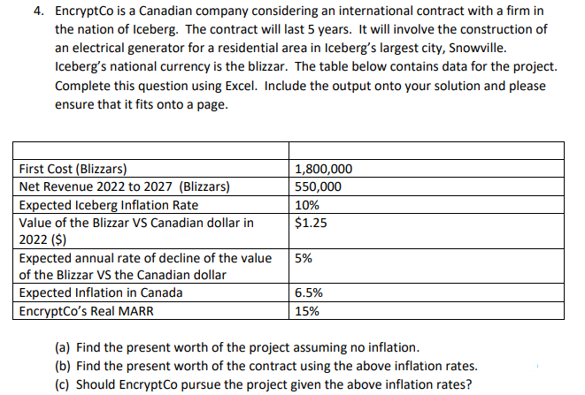 4. EncryptCo is a Canadian company considering an international contract with a firm in
the nation of Iceberg. The contract will last 5 years. It will involve the construction of
an electrical generator for a residential area in Iceberg's largest city, Snowville.
Iceberg's national currency is the blizzar. The table below contains data for the project.
Complete this question using Excel. Include the output onto your solution and please
ensure that it fits onto a page.
First Cost (Blizzars)
Net Revenue 2022 to 2027 (Blizzars)
Expected Iceberg Inflation Rate
Value of the Blizzar VS Canadian dollar in
2022 ($)
Expected annual rate of decline of the value
of the Blizzar VS the Canadian dollar
Expected Inflation in Canada
EncryptCo's Real MARR
1,800,000
550,000
10%
$1.25
5%
6.5%
15%
(a) Find the present worth of the project assuming no inflation.
(b) Find the present worth of the contract using the above inflation rates.
(c) Should EncryptCo pursue the project given the above inflation rates?