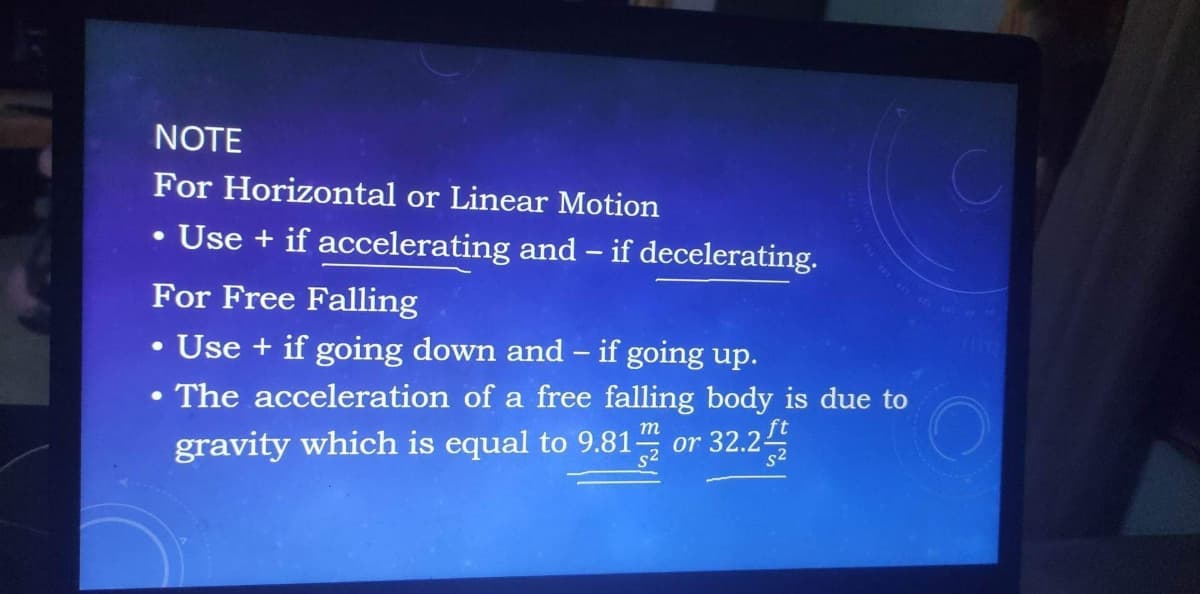NOTE
For Horizontal or Linear Motion
• Use + if accelerating and - if decelerating.
For Free Falling
●
• Use + if going down and - if going up.
●
The acceleration of a free falling body is due to
m
gravity which is equal to 9.81 or 32.2