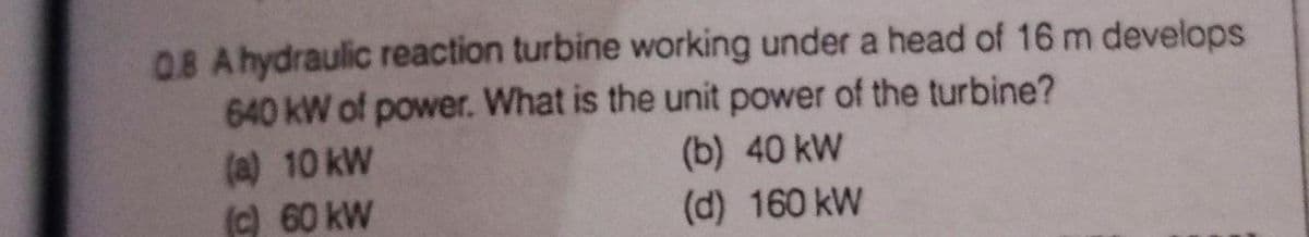 OB Ahydraulic reaction turbine working under a head of 16 m develops
640 kW of power. What is the unit power of the turbine?
(a) 10 kW
(c) 60 kW
(b) 40 kW
(d) 160 kW
