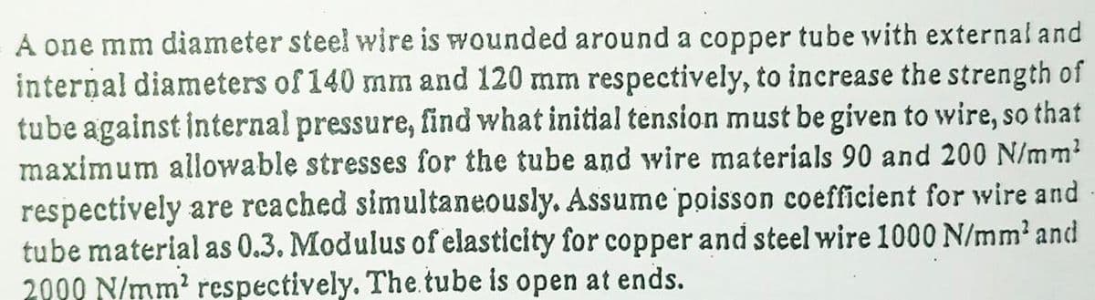 A one mm diameter steel wire is wounded around a copper tube with external and
internal diameters of 140 mm and 120 mm respectively, to increase the strength of
tube against internal pressure, find what initial tension must be given to wire, so that
maximum allowable stresses for the tube and wire materials 90 and 200 N/mm?
respectively are reached simultaneously. Assume poisson coefficient for wire and
tube material as 0.3. Modulus of elasticity for copper and steel wire 1000 N/mm' and
2000 N/mm? respectively. The.tube is open at ends.
