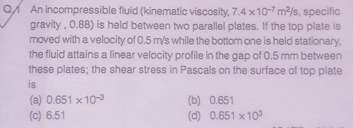 An incompressible fluid (kinematic viscosity, 7.4 x10-7 m²/s, specific
gravity, 0.88) is held between two parallel plates. If the top plate is
moved with a velocity of 0.5 m/s while the bottom one is held stationary,
the fluid attains a linear velocity profile in the gap of 0.5 mm between
these plates; the shear stress in Pascals on the surface of top plate
is
(a) 0.651 x 10-3
(c) 6.51
(b) 0.651
(d) 0.651 x 103
