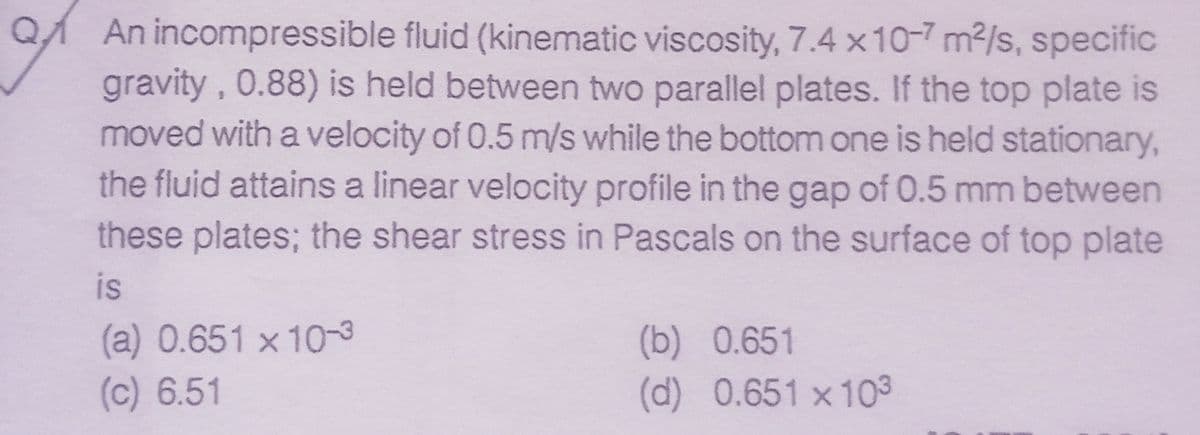 QA An incompressible fluid (kinematic viscosity, 7.4 x10-7 m2/s, specific
gravity, 0.88) is held between two parallel plates. If the top plate is
moved with a velocity of 0.5 m/s while the bottom one is held stationary,
the fluid attains a linear velocity profile in the gap of 0.5 mm between
these plates; the shear stress in Pascals on the surface of top plate
is
(a) 0.651 x 10-3
(c) 6.51
(b) 0.651
(d) 0.651 x 103

