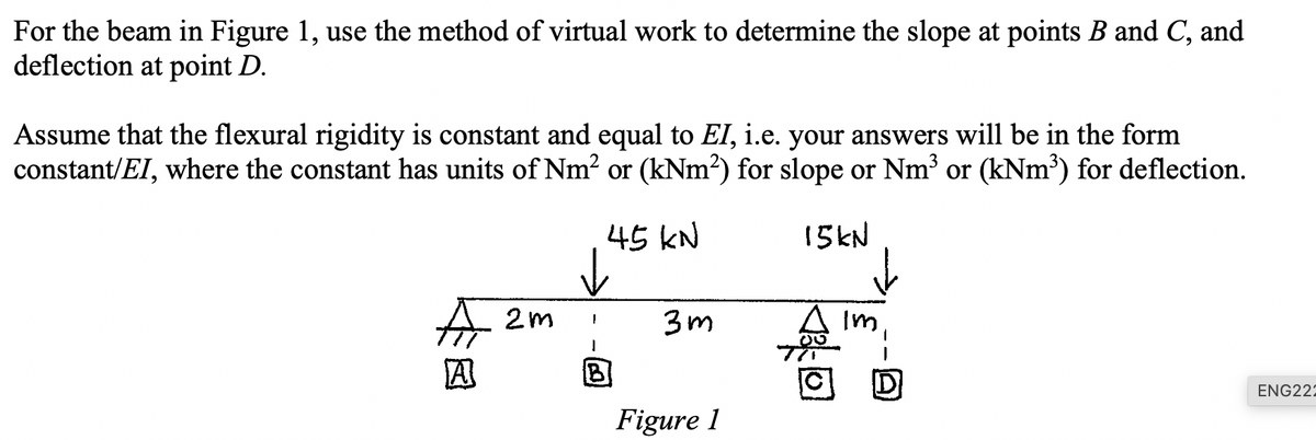 For the beam in Figure 1, use the method of virtual work to determine the slope at points B and C, and
deflection at point D.
Assume that the flexural rigidity is constant and equal to EI, i.e. your answers will be in the form
constant/EI, where the constant has units of Nm² or (kNm²) for slope or Nm³ or (kNm³) for deflection.
A
2m
I
A
45 kN
3m
15kN
00
TI
Figure 1
ENG221