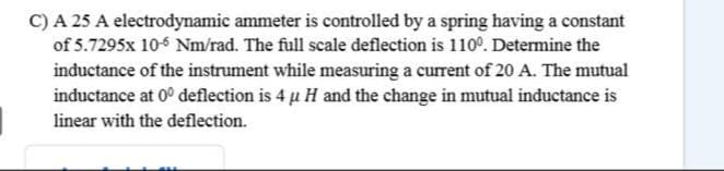 C) A 25 A electrodynamic ammeter is controlled by a spring having a constant
of 5.7295x 10-6 Nm/rad. The full scale deflection is 110°. Determine the
inductance of the instrument while measuring a current of 20 A. The mutual
inductance at 0° deflection is 4 u H and the change in mutual inductance is
linear with the deflection.
