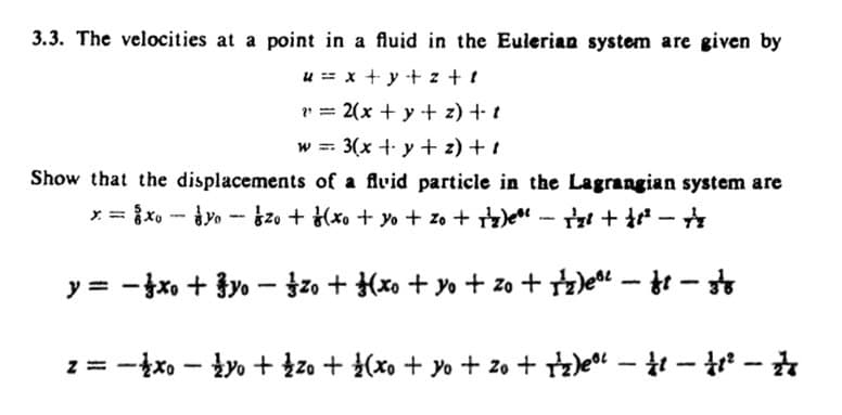 3.3. The velocities at a point in a fluid in the Eulerian system are given by
ux+y+z+s
=2(x + y + z) +- 1
W = 3(x + y + z) + i
Show that the displacements of a fluid particle in the Lagrangian system are
x=2x-30 120 + f (x + y + zo + 1')e" - r²+++
-
-
y= -xo+yo-zo + (xo + yo + zo + 1)e³ - f - 38
z = −x − y + zo + (x + yo +20 + 1)e" - 11 - 11² - 2
-