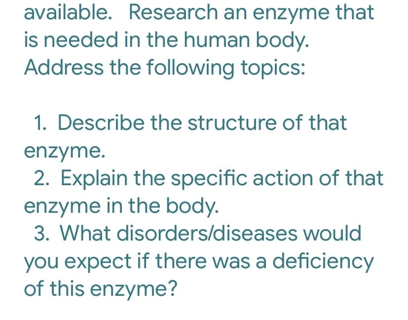 available. Research an enzyme that
is needed in the human body.
Address the following topics:
1. Describe the structure of that
enzyme.
2. Explain the specific action of that
enzyme in the body.
3. What disorders/diseases would
you expect if there was a deficiency
of this enzyme?

