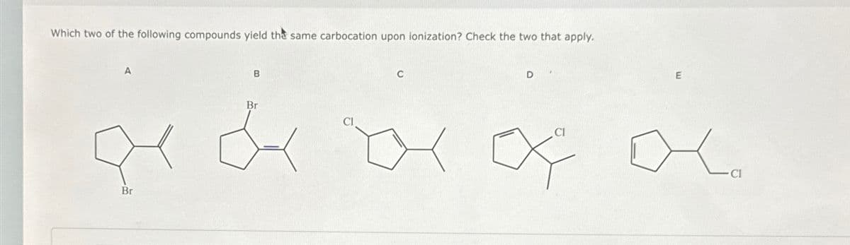 Which two of the following compounds yield the same carbocation upon ionization? Check the two that apply.
A
Br
B
Br
Cl
C
D
CI
E
CI