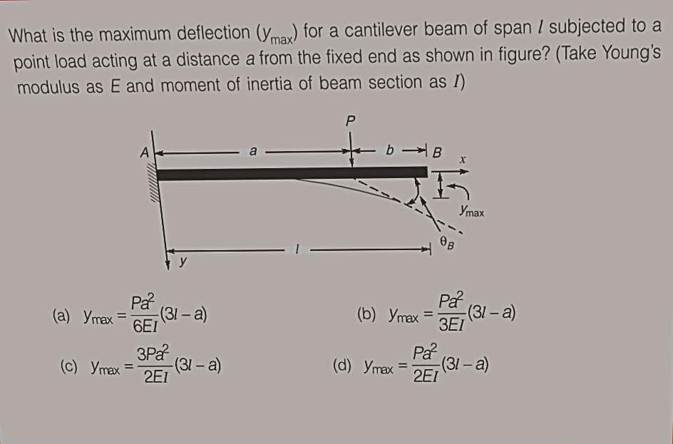 What is the maximum deflection (y.may) for a cantilever beam of span I subjected to a
point load acting at a distance a from the fixed end as shown in figure? (Take Young's
modulus as E and moment of inertia of beam section as I)
P
b B
a
Упах
OB
Pa
Pa
6EI
(31- a)
3EI
(a) Ymax =
(31-a)
(b) Ymax =
3Pa
(31-a)
2EI
På
(31- a)
2EI
(c) Ymax =
(d) Ymax =
%3D
