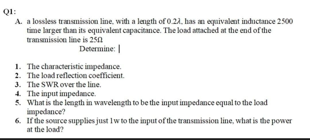 Q1:
A. a lossless transmission line, with a length of 0.22, has an equivalent inductance 2500
time larger than its equivalent capacitance. The load attached at the end of the
transmission line is 250
Determine:
1. The characteristic impedance.
2. The load reflection coefficient.
3. The SWR over the line.
4. The input impedance.
5. What is the length in wavelength to be the input impedance equal to the load
impedance?
6. If the source supplies just 1 w to the input of the transmission line, what is the power
at the load?