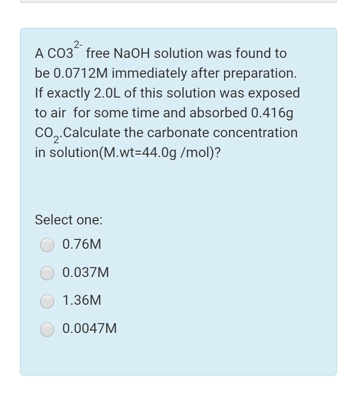 2-
A CO3 free NaOH solution was found to
be 0.0712M immediately after preparation.
If exactly 2.0L of this solution was exposed
to air for some time and absorbed 0.416g
Co,.Calculate the carbonate concentration
in solution(M.wt=44.0g /mol)?
Select one:
0.76M
0.037M
1.36M
0.0047M
