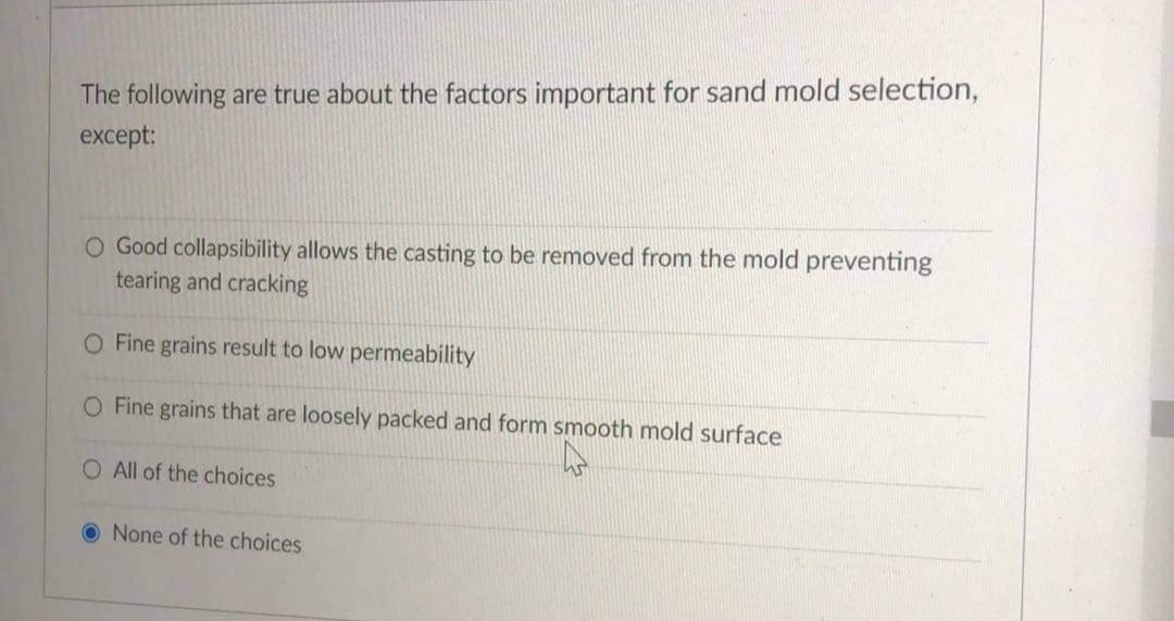 The following are true about the factors important for sand mold selection,
except:
O Good collapsibility allows the casting to be removed from the mold preventing
tearing and cracking
O Fine grains result to low permeability
O Fine grains that are loosely packed and form smooth mold surface
O All of the choices
O None of the choices
