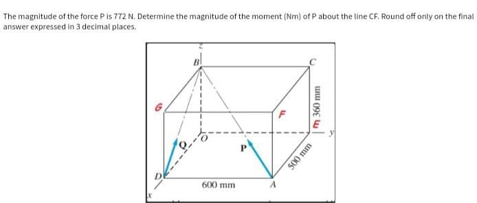 The magnitude of the force P is 772 N. Determine the magnitude of the moment (Nm) of P about the line CF. Round off only on the final
answer expressed in 3 decimal places.
G
600 mm
F
m 360 mm
500 mm