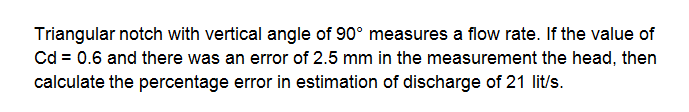 Triangular notch with vertical angle of 90° measures a flow rate. If the value of
Cd = 0.6 and there was an error of 2.5 mm in the measurement the head, then
calculate the percentage error in estimation of discharge of 21 lit/s.
