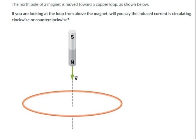 The north pole of a magnet is moved toward a copper loop, as shown below.
If you are looking at the loop from above the magnet, will you say the induced current is circulating
clockwise or counterclockwise?
N
1>
