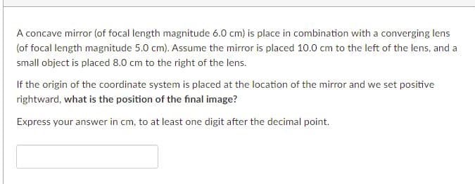 A concave mirror (of focal length magnitude 6.0 cm) is place in combination with a converging lens
(of focal length magnitude 5.0 cm). Assume the mirror is placed 10.0 cm to the left of the lens, and a
small object is placed 8.0 cm to the right of the lens.
If the origin of the coordinate system is placed at the location of the mirror and we set positive
rightward, what is the position of the final image?
Express your answer in cm, to at least one digit after the decimal point.
