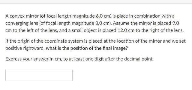 A convex mirror (of focal length magnitude 6.0 cm) is place in combination with a
converging lens (of focal length magnitude 8.0 cm). Assume the mirror is placed 9.0
cm to the left of the lens, and a small object is placed 12.0 cm to the right of the lens.
If the origin of the coordinate system is placed at the location of the mirror and we set
positive rightward, what is the position of the final image?
Express your answer in cm, to at least one digit after the decimal point.
