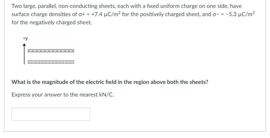 Two large, parallel, non-conducting sheets, each with a fixed uniform charge on one side, have
surface charge densities of o+ = +7.4 µC/m2 for the positively charged sheet, and o- = -5.3 µC/m2
for the negatively charged sheet.
+y
What is the magnitude of the electric field in the region above both the sheets?
Express your answer to the nearest kN/C.
