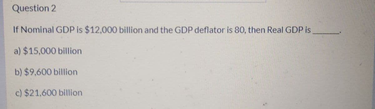 Question 2
If Nominal GDP is $12,000 billion and the GDP deflator is 80, then Real GDP is
a) $15,000 billion
b) $9,600 billion
c) $21,600 billion
