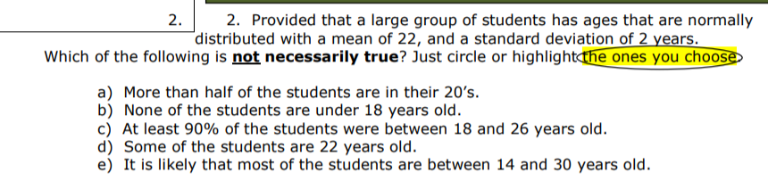 2.
2. Provided that a large group of students has ages that are normally
"distributed with a mean of 22, and a standard deviation of 2 years.
Which of the following is not necessarily true? Just circle or highlightdhe ones you choose
a) More than half of the students are in their 20's.
b) None of the students are under 18 years old.
c) At least 90% of the students were between 18 and 26 years old
d) Some of the students are 22 years old.
e) It is likely that most of the students are between 14 and 30 years old
