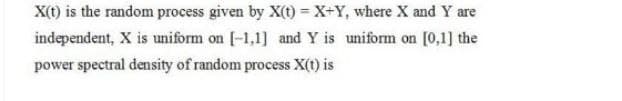X(t) is the random process given by X(t)=X+Y, where X and Y are
independent, X is uniform on [-1,1] and Y is uniform on [0,1] the
power spectral density of random process X(t) is