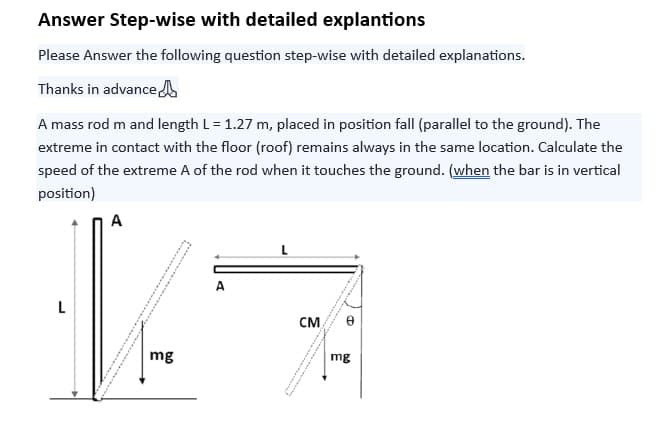 Answer Step-wise with detailed explantions
Please Answer the following question step-wise with detailed explanations.
Thanks in advance
A mass rod m and length L = 1.27 m, placed in position fall (parallel to the ground). The
extreme in contact with the floor (roof) remains always in the same location. Calculate the
speed of the extreme A of the rod when it touches the ground. (when the bar is in vertical
position)
L
A
**
SORTEE
mg
H
CM
0
mg