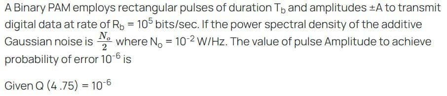A Binary PAM employs rectangular pulses of duration To and amplitudes +A to transmit
digital data at rate of Rb = 105 bits/sec. If the power spectral density of the additive
Gaussian noise is Nowhere No = 10-2 W/Hz. The value of pulse Amplitude to achieve
probability of error 10-6 is
Given Q (4.75) = 10-6