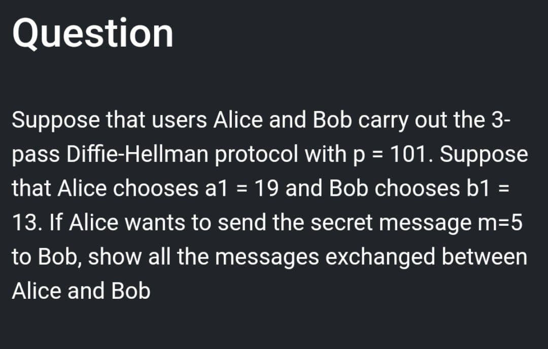 Question
Suppose that users Alice and Bob carry out the 3-
pass Diffie-Hellman protocol with p = 101. Suppose
that Alice chooses a1 = 19 and Bob chooses b1 =
13. If Alice wants to send the secret message m=5
to Bob, show all the messages exchanged between
Alice and Bob