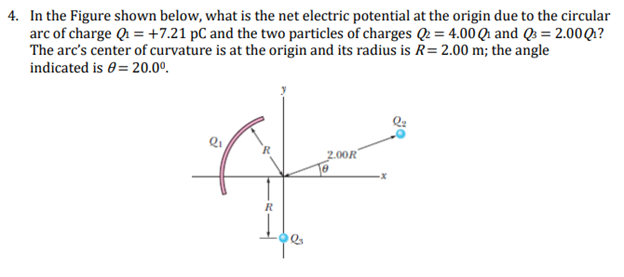 4. In the Figure shown below, what is the net electric potential at the origin due to the circular
arc of charge Q₁ = +7.21 pc and the two particles of charges Q2 = 4.00 Q and Q3 = 2.00 Q₁?
The arc's center of curvature is at the origin and its radius is R = 2.00 m; the angle
indicated is = 20.0⁰.
R
R
Ipe
2.00R