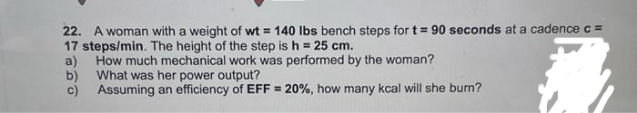 22. A woman with a weight of wt = 140 lbs bench steps for t= 90 seconds at a cadence c =
17 steps/min. The height of the step is h = 25 cm.
a)
How much mechanical work was performed by the woman?
b) What was her power output?
c)
Assuming an efficiency of EFF = 20%, how many kcal will she burn?