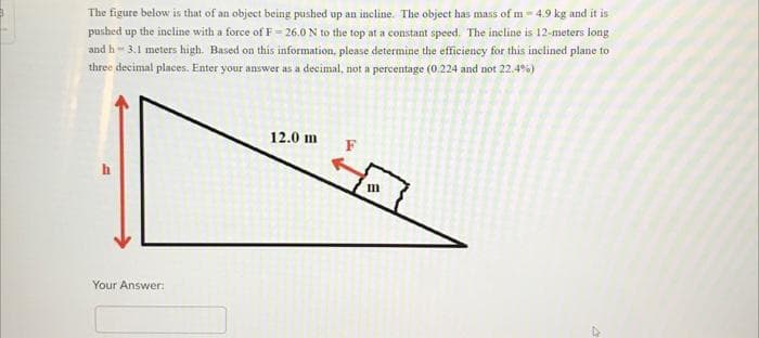 The figure below is that of an object being pushed up an incline. The object has mass of m - 4.9 kg and it is
pushed up the incline with a force of F= 26.0 N to the top at a constant speed. The incline is 12-meters long
and h 3.1 meters high. Based on this information, please determine the efficiency for this inclined plane to
three decimal places. Enter your answer as a decimal, not a percentage (0.224 and not 22.4%)
Your Answer:
12.0 m
F
E