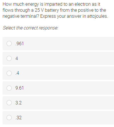 How much energy is imparted to an electron as it
flows through a 25 V battery from the positive to the
negative terminal? Express your answer in attojoules.
Select the correct response:
O .961
O 4
O 9.61
O 3.2
O 32
