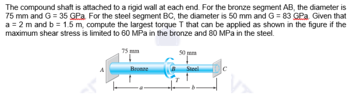 The compound shaft is attached to a rigid wall at each end. For the bronze segment AB, the diameter is
75 mm and G = 35 GPa. For the steel segment BC, the diameter is 50 mm and G = 83 GPa. Given that
a = 2 m and b = 1.5 m, compute the largest torque T that can be applied as shown in the figure if the
maximum shear stress is limited to 60 MPa in the bronze and 80 MPa in the steel.
75 mm
50 mm
Bronze
Steel
A
