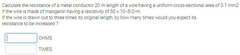 Calculate the resistance of a metal conductor 20 m length of a wire having a uniform cross-sectional area of 0.1 mm2
if the wire is made of manganin having a resistivity of 50 x 10-8 0-m.
If the wire is drawn out to three times its original length, by how many times would you expect its
resistance to be increased ?
OHMS
TIMES
