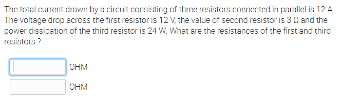 The total current drawn by a circuit consisting of three resistors connected in parallel is 12 A.
The voltage drop across the first resistor is 12 V, the value of second resistor is 3 0 and the
power dissipation of the third resistor is 24 W. What are the resistances of the first and third
resistors ?
OHM
OHM
