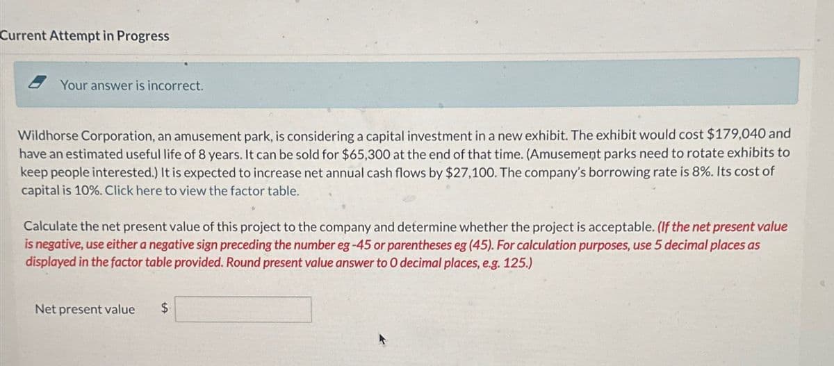 Current Attempt in Progress
Your answer is incorrect.
Wildhorse Corporation, an amusement park, is considering a capital investment in a new exhibit. The exhibit would cost $179,040 and
have an estimated useful life of 8 years. It can be sold for $65,300 at the end of that time. (Amusement parks need to rotate exhibits to
keep people interested.) It is expected to increase net annual cash flows by $27,100. The company's borrowing rate is 8%. Its cost of
capital is 10%. Click here to view the factor table.
Calculate the net present value of this project to the company and determine whether the project is acceptable. (If the net present value
is negative, use either a negative sign preceding the number eg-45 or parentheses eg (45). For calculation purposes, use 5 decimal places as
displayed in the factor table provided. Round present value answer to O decimal places, e.g. 125.)
Net present value
S