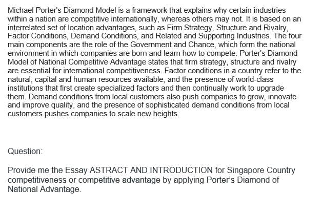 Michael Porter's Diamond Model is a framework that explains why certain industries
within a nation are competitive internationally, whereas others may not. It is based on an
interrelated set of location advantages, such as Firm Strategy, Structure and Rivalry,
Factor Conditions, Demand Conditions, and Related and Supporting Industries. The four
main components are the role of the Government and Chance, which form the national
environment in which companies are born and learn how to compete. Porter's Diamond
Model of National Competitive Advantage states that firm strategy, structure and rivalry
are essential for international competitiveness. Factor conditions in a country refer to the
natural, capital and human resources available, and the presence of world-class
institutions that first create specialized factors and then continually work to upgrade
them. Demand conditions from local customers also push companies to grow, innovate
and improve quality, and the presence of sophisticated demand conditions from local
customers pushes companies to scale new heights.
Question:
Provide me the Essay ASTRACT AND INTRODUCTION for Singapore Country
competitiveness or competitive advantage by applying Porter's Diamond of
National Advantage.