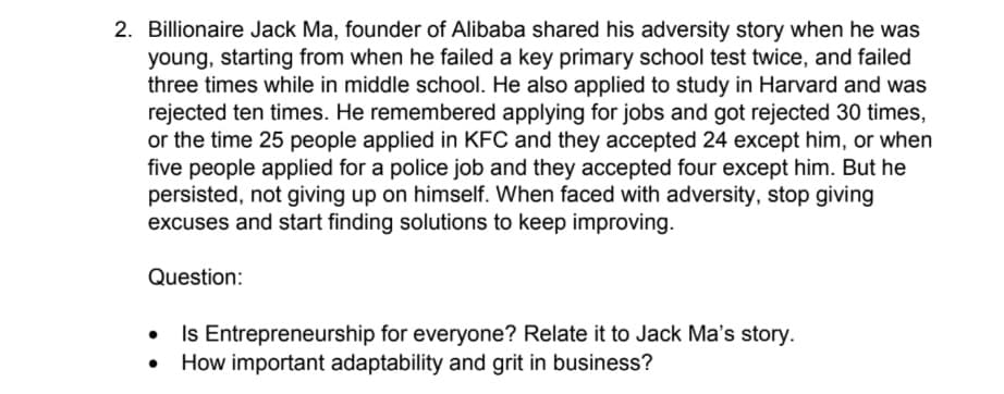 2. Billionaire Jack Ma, founder of Alibaba shared his adversity story when he was
young, starting from when he failed a key primary school test twice, and failed
three times while in middle school. He also applied to study in Harvard and was
rejected ten times. He remembered applying for jobs and got rejected 30 times,
or the time 25 people applied in KFC and they accepted 24 except him, or when
five people applied for a police job and they accepted four except him. But he
persisted, not giving up on himself. When faced with adversity, stop giving
excuses and start finding solutions to keep improving.
Question:
Is Entrepreneurship for everyone? Relate it to Jack Ma's story.
How important adaptability and grit in business?
