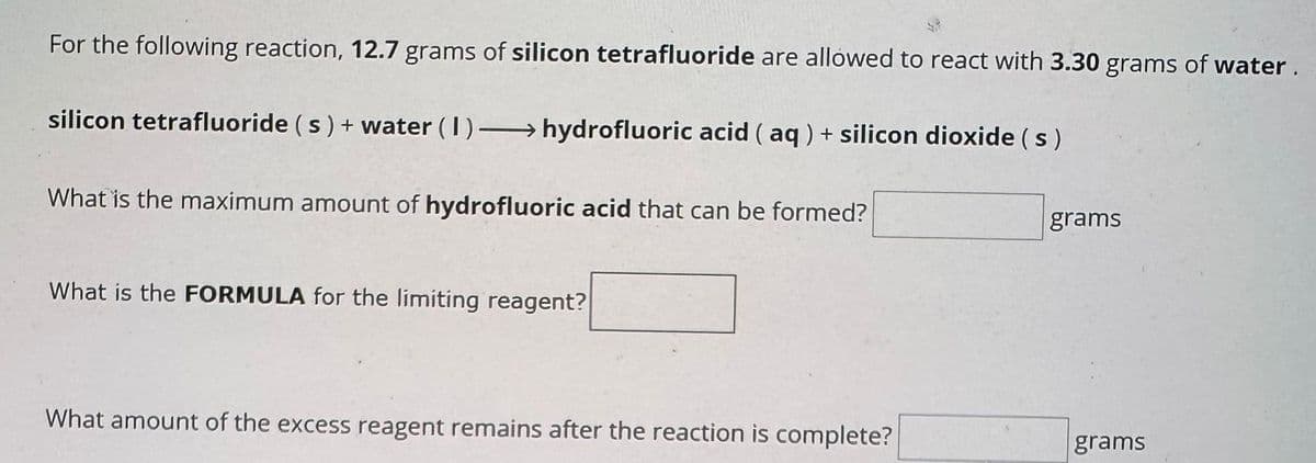 For the following reaction, 12.7 grams of silicon tetrafluoride are allowed to react with 3.30 grams of water.
silicon tetrafluoride (s) + water (1)→ hydrofluoric acid (aq) + silicon dioxide (s)
What is the maximum amount of hydrofluoric acid that can be formed?
What is the FORMULA for the limiting reagent?
What amount of the excess reagent remains after the reaction is complete?
grams
grams