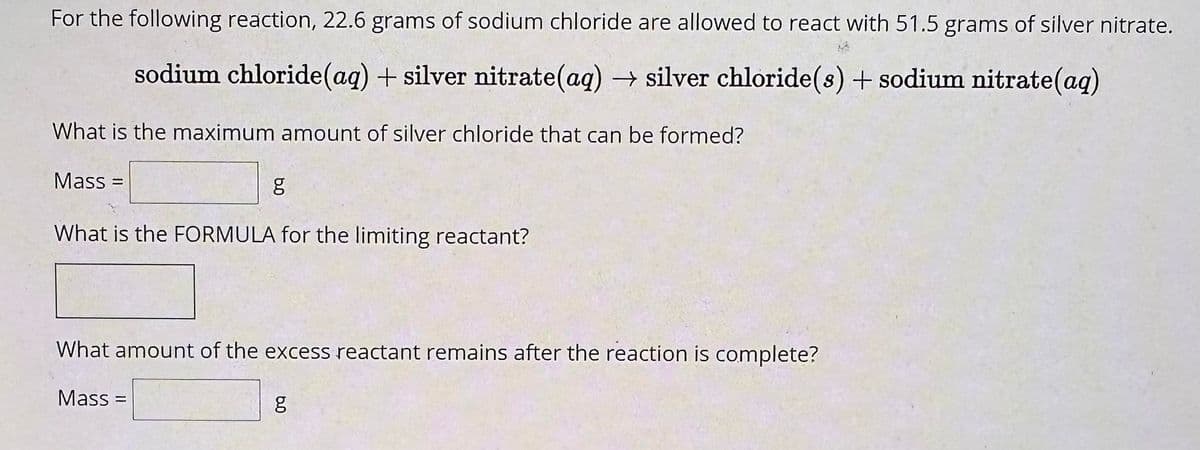 For the following reaction, 22.6 grams of sodium chloride are allowed to react with 51.5 grams of silver nitrate.
sodium chloride (aq) + silver nitrate(aq) → silver chloride (s) + sodium nitrate(aq)
What is the maximum amount of silver chloride that can be formed?
Mass=
g
What is the FORMULA for the limiting reactant?
What amount of the excess reactant remains after the reaction is complete?
Mass=
g