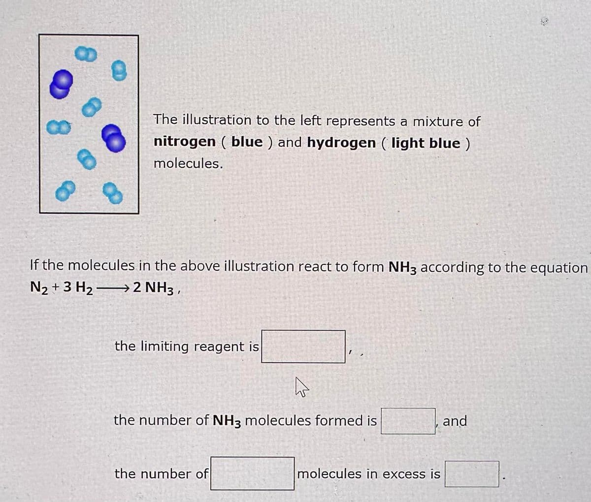 8
The illustration to the left represents a mixture of
nitrogen (blue) and hydrogen (light blue )
molecules.
If the molecules in the above illustration react to form NH3 according to the equation
N₂ + 3H₂ → 2 NH3,
the limiting reagent is
D
the number of NH3 molecules formed is
the number of
molecules in excess is
and