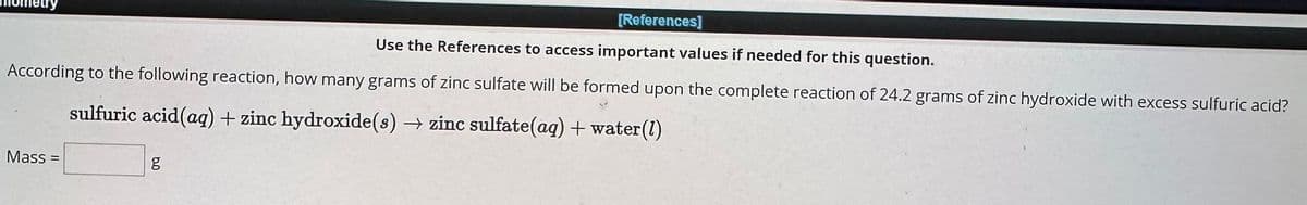 [References]
Use the References to access important values if needed for this question.
According to the following reaction, how many grams of zinc sulfate will be formed upon the complete reaction of 24.2 grams of zinc hydroxide with excess sulfuric acid?
sulfuric acid (aq) + zinc hydroxide(s) → zinc sulfate(aq) + water(1)
Mass=
5.0