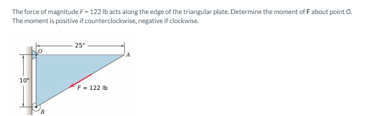 The force of magnitude F=122 lb acts along the edge of the triangular plate. Determine the moment of F about point O.
The moment is positive if counterclockwise, negative if clockwise.
10"
B
25"
F = 122 lb